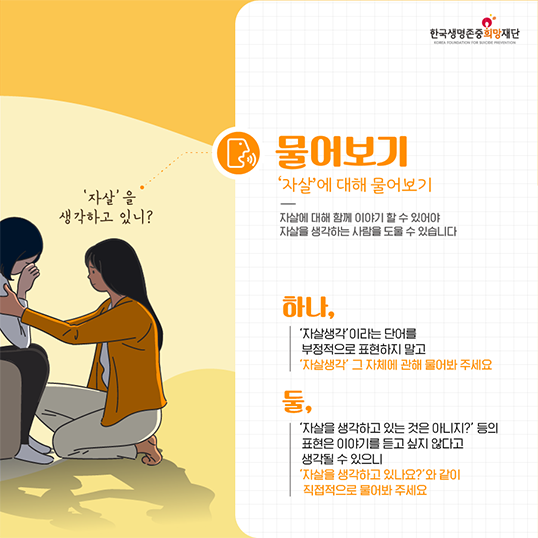 자살을 생각하고 있니? 물어보기 자살에 대해 물어보기 자살에 대해 함께 이야기 할 수 있어야 자살을 생각하는 사람을 도울 수 있습니다. 하나, 자살생각이라는 단어를 부정적으로 표현하지 말고 자살생각 그 자체에 관해 물어봐 주세요 둘, 자살을 생각하고 있는 것은 아니지? 등의 표현은 이야기를 듣고 싶지 않다고 생각될 수 있으니 자살을 생각하고 있나요?와 같이 직접적으로 물어봐주세요.