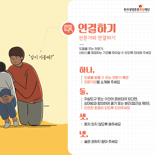 같이 가볼래? 한국생명존중희망재단 연결하기 전문가와 연결하기 도움을 주는 전문가, 서비스를 제공하는 기관을 찾아갈 수 있도록 안내해 주세요 하나, 도움을 받을 수 있는 전문가 혹은 전문기관을 소개해 주세요 둘, 자살도구 또는 수단이 준비되어 있다면, 상대방과 합의하여 폐기 또는 분리[접근성 제한), 안전한 환경이 되도록도와주세요 셋, 혼자있지 않도록 해주세요 넷, 술은 권하지 말아주세요
