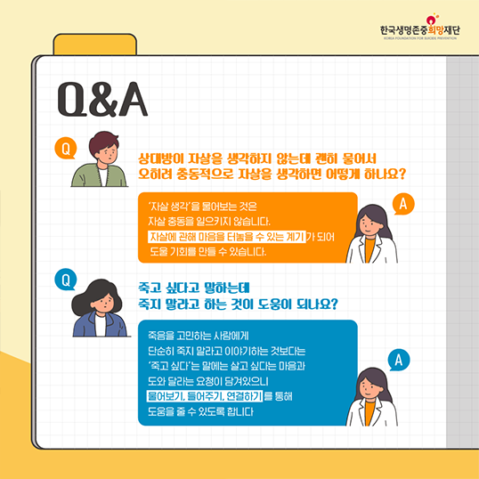 Q&A Q 상대방이 자살을 생각하지 않는데 괜히 물어서 오히려 충동적으로 자살을 생각하면 어떻게 하나요? A 자살생각을 물어보는 것은 자살 충동을 일으키지 않습니다. 자살에 관해 마음을 터놓을 수 있는 계기가 되어 도울 기회를 만들 수 있습니다. Q 죽고 싶다고 말하는데 죽지 말라고 하는 것이 도움이 되나요? 죽음을 고민하는 사람에게 단순히 죽지 말라고 이야기하는 것보다는 죽고 싶다는 말에는 살고 싶다는 마음과 도와달라는 요청이 담겨있으니 A 물어보기, 들어주기, 연결하기를 통해 도움을 줄 수 있도록 합니다