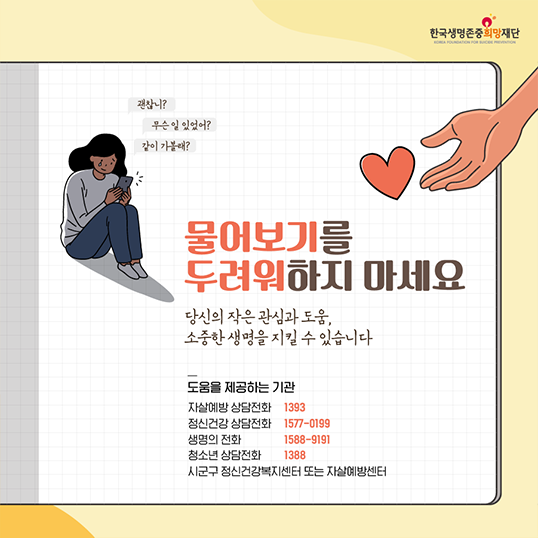 괜찮니? 무슨일 있었어? 같이 가볼래? 한국생명존중희망재단 물어보기를 두려워하지 마세요 당신의 작은 관심과 도움, 소중한 생명을 지킬 수 있습니다 도움을 제공하는 기관 자살예방 상담전화 1393 정신건강 상담전화 1577-0199 생명의 전화 1588-9191 청소년 상담전화 1388 시군구정신건강복지센터 또는 자살예방센터